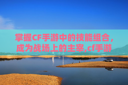 掌握CF手游中的技能组合，成为战场上的主宰,cf手游有什么技能吗
