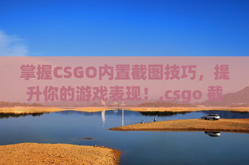 掌握CSGO内置截图技巧，提升你的游戏表现！,csgo 截图