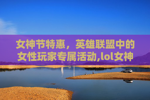 女神节特惠，英雄联盟中的女性玩家专属活动,lol女神邀请赛