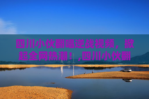 四川小伙翻唱逆战视频，掀起全网热潮！,四川小伙翻唱逆战视频大全