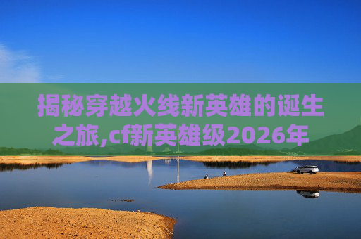 揭秘穿越火线新英雄的诞生之旅,cf新英雄级2026年
