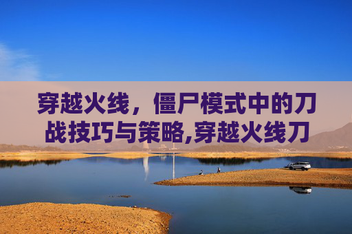 穿越火线，僵尸模式中的刀战技巧与策略,穿越火线刀僵尸