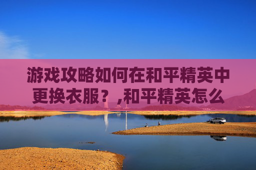 游戏攻略如何在和平精英中更换衣服？,和平精英怎么换装衣服教程