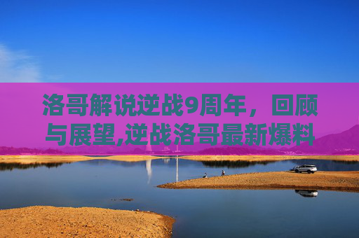 洛哥解说逆战9周年，回顾与展望,逆战洛哥最新爆料
