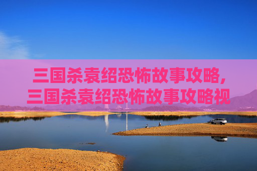三国杀袁绍恐怖故事攻略,三国杀袁绍恐怖故事攻略视频