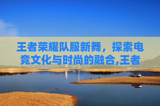 王者荣耀队服新舞，探索电竞文化与时尚的融合,王者荣耀舞蹈视频教程