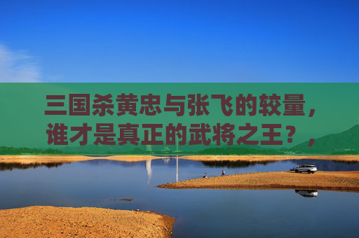 三国杀黄忠与张飞的较量，谁才是真正的武将之王？,三国杀黄忠强度