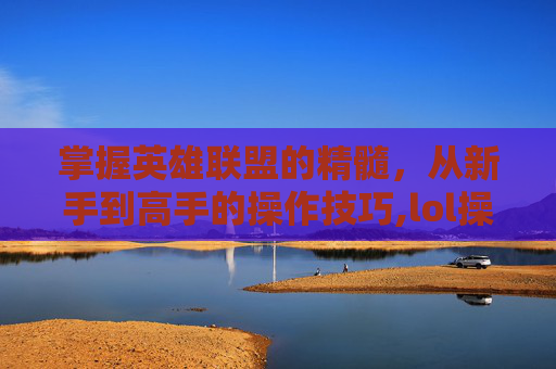 掌握英雄联盟的精髓，从新手到高手的操作技巧,lol操作文字解说大全