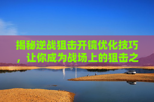 揭秘逆战狙击开镜优化技巧，让你成为战场上的狙击之王！,逆战狙击开镜优化视频
