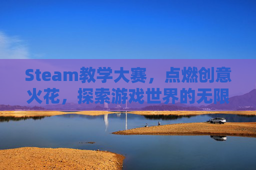 Steam教学大赛，点燃创意火花，探索游戏世界的无限可能,steam教学案例设计比赛