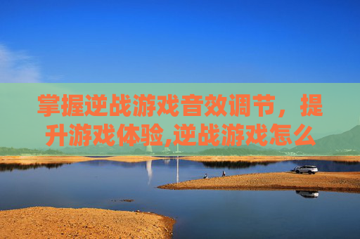 掌握逆战游戏音效调节，提升游戏体验,逆战游戏怎么调声音最大一点
