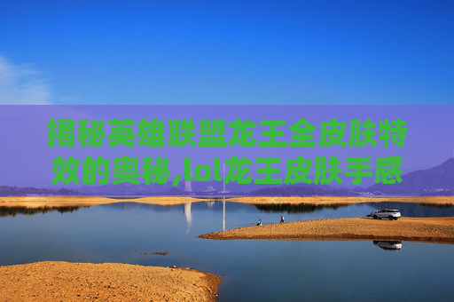 揭秘英雄联盟龙王全皮肤特效的奥秘,lol龙王皮肤手感排名