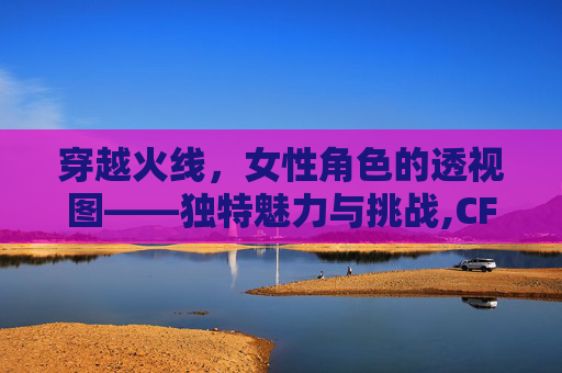 穿越火线，女性角色的透视图——独特魅力与挑战,CF女角色全图合集