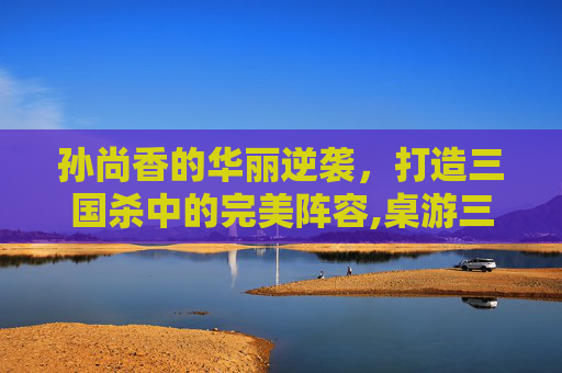 孙尚香的华丽逆袭，打造三国杀中的完美阵容,桌游三国杀孙尚香阵容搭配