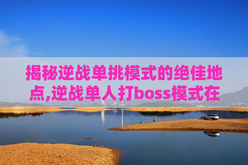 揭秘逆战单挑模式的绝佳地点,逆战单人打boss模式在哪