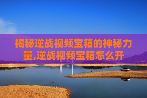 揭秘逆战视频宝箱的神秘力量,逆战视频宝箱怎么开