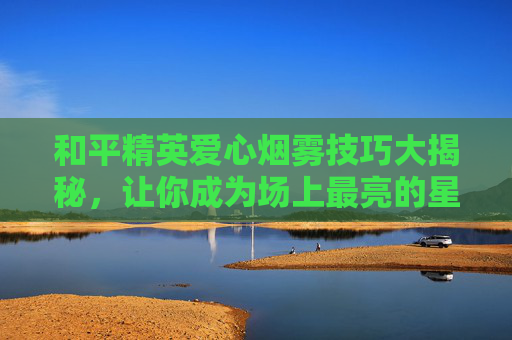 和平精英爱心烟雾技巧大揭秘，让你成为场上最亮的星！,和平精英爱心烟雾教程视频下载