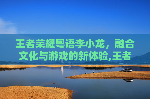 王者荣耀粤语李小龙，融合文化与游戏的新体验,王者荣耀李小龙视频