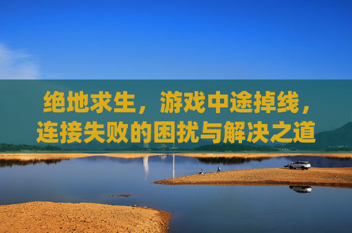 绝地求生，游戏中途掉线，连接失败的困扰与解决之道,pubg掉线怎么回事