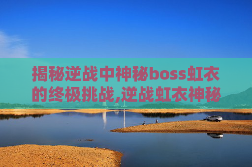 揭秘逆战中神秘boss虹衣的终极挑战,逆战虹衣神秘少女