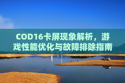 COD16卡屏现象解析，游戏性能优化与故障排除指南,cod16突然卡死什么都动不了