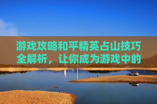 游戏攻略和平精英占山技巧全解析，让你成为游戏中的山大王！,和平精英游戏视频完整版