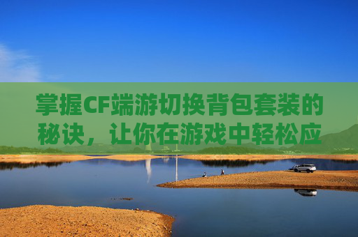 掌握CF端游切换背包套装的秘诀，让你在游戏中轻松应对各种挑战！,cf端游切换背包套装在哪