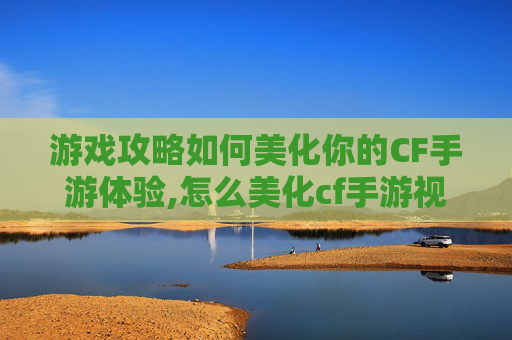 游戏攻略如何美化你的CF手游体验,怎么美化cf手游视角