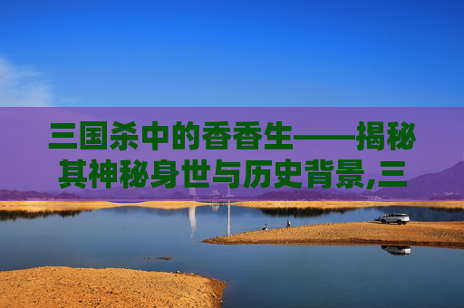 三国杀中的香香生——揭秘其神秘身世与历史背景,三国杀天香