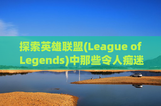 探索英雄联盟(League of Legends)中那些令人痴迷的英雄,lol本命英雄什么意思