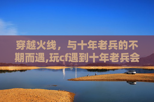 穿越火线，与十年老兵的不期而遇,玩cf遇到十年老兵会怎么样