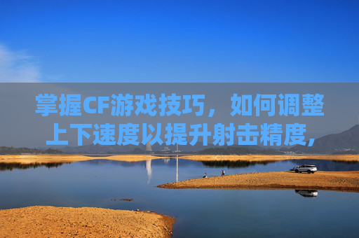 掌握CF游戏技巧，如何调整上下速度以提升射击精度,cf怎么移动速度快