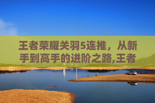 王者荣耀关羽5连推，从新手到高手的进阶之路,王者荣耀关羽连招3连推
