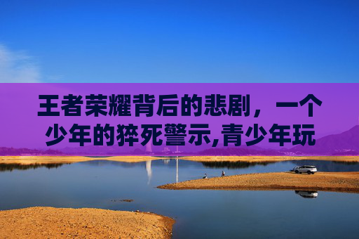王者荣耀背后的悲剧，一个少年的猝死警示,青少年玩王者荣耀上瘾怎么办