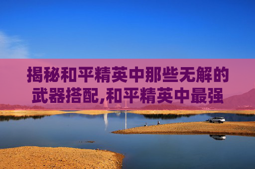 揭秘和平精英中那些无解的武器搭配,和平精英中最强武器搭配