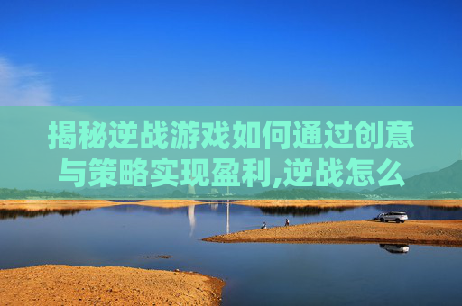 揭秘逆战游戏如何通过创意与策略实现盈利,逆战怎么赚人民币