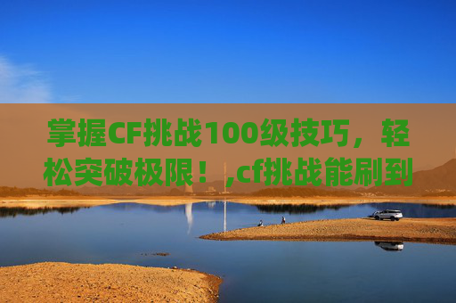 掌握CF挑战100级技巧，轻松突破极限！,cf挑战能刷到什么jzwq
