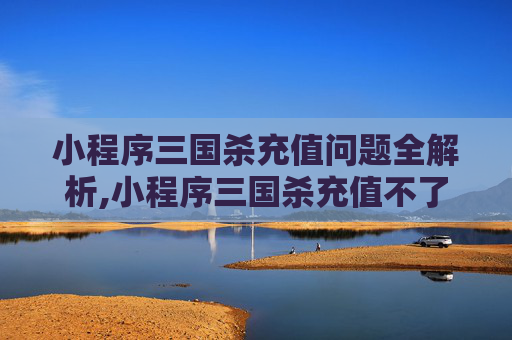 小程序三国杀充值问题全解析,小程序三国杀充值不了了
