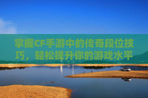 掌握CF手游中的传奇段位技巧，轻松提升你的游戏水平！,cf手游传奇段位多少分