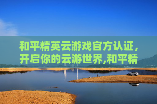 和平精英云游戏官方认证，开启你的云游世界,和平精英云游戏官方认证是什么