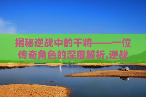 揭秘逆战中的干将——一位传奇角色的深度解析,逆战武将军