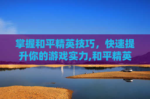 掌握和平精英技巧，快速提升你的游戏实力,和平精英技术如何尽快变强的