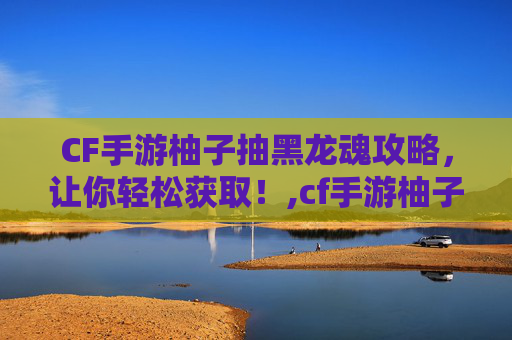 CF手游柚子抽黑龙魂攻略，让你轻松获取！,cf手游柚子抽黑龙魂多少钱