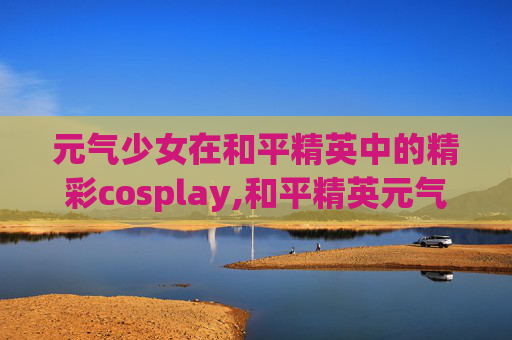 元气少女在和平精英中的精彩cosplay,和平精英元气少女套装