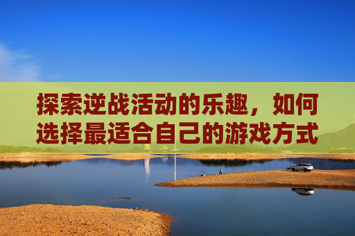 探索逆战活动的乐趣，如何选择最适合自己的游戏方式？,逆战活动选哪个比较好玩的