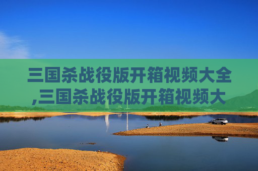 三国杀战役版开箱视频大全,三国杀战役版开箱视频大全下载