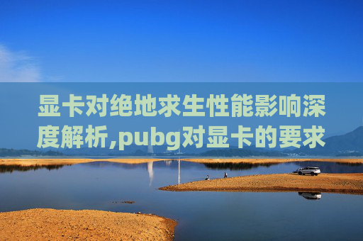 显卡对绝地求生性能影响深度解析,pubg对显卡的要求是多少
