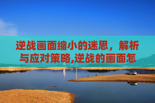 逆战画面缩小的迷思，解析与应对策略,逆战的画面怎么变小了呢