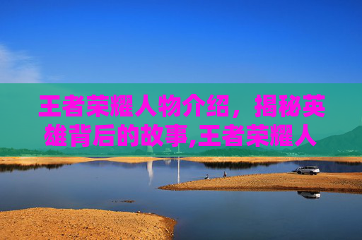 王者荣耀人物介绍，揭秘英雄背后的故事,王者荣耀人物角色介绍