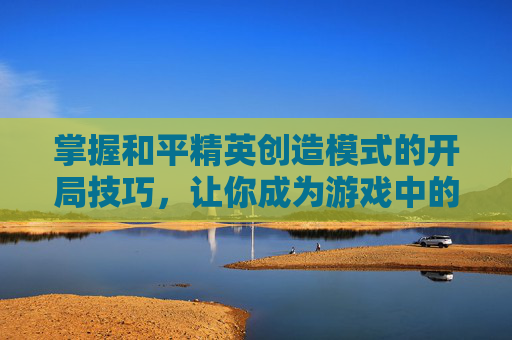 掌握和平精英创造模式的开局技巧，让你成为游戏中的高手！,和平精英创造模式开局在哪